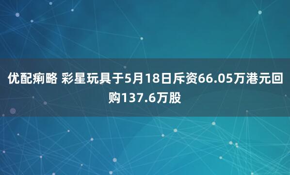 优配痢略 彩星玩具于5月18日斥资66.05万港元回购137.6万股