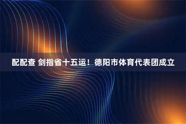 配配查 剑指省十五运！德阳市体育代表团成立