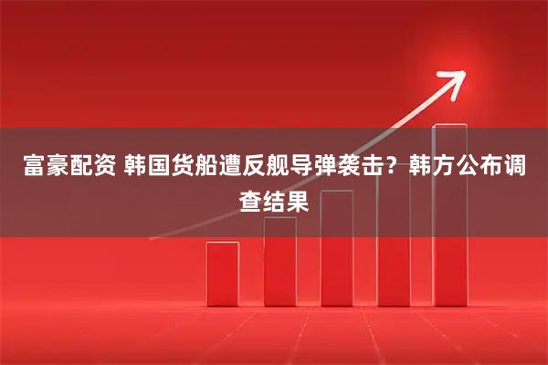 富豪配资 韩国货船遭反舰导弹袭击？韩方公布调查结果