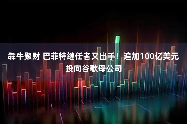 犇牛聚财 巴菲特继任者又出手！追加100亿美元投向谷歌母公司