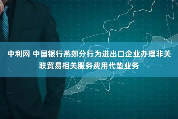 中利网 中国银行燕郊分行为进出口企业办理非关联贸易相关服务费用代垫业务
