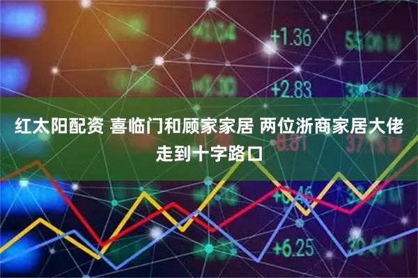红太阳配资 喜临门和顾家家居 两位浙商家居大佬走到十字路口