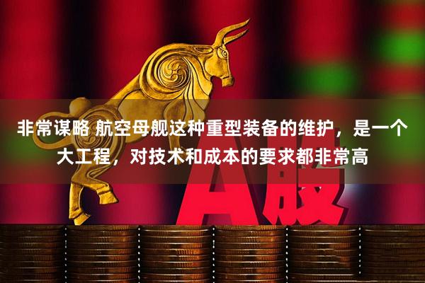 非常谋略 航空母舰这种重型装备的维护，是一个大工程，对技术和成本的要求都非常高