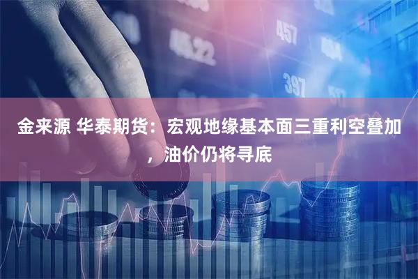 金来源 华泰期货：宏观地缘基本面三重利空叠加，油价仍将寻底