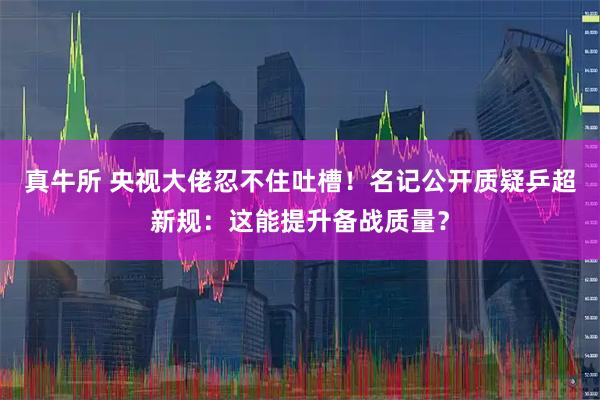 真牛所 央视大佬忍不住吐槽！名记公开质疑乒超新规：这能提升备战质量？