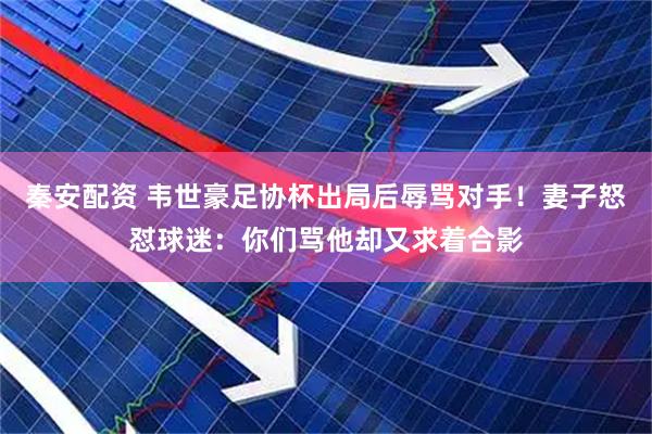 秦安配资 韦世豪足协杯出局后辱骂对手！妻子怒怼球迷：你们骂他却又求着合影