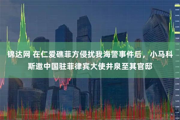 锦达网 在仁爱礁菲方侵扰我海警事件后，小马科斯邀中国驻菲律宾大使井泉至其官邸