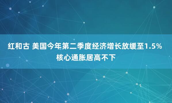 红和古 美国今年第二季度经济增长放缓至1.5% 核心通胀居高不下