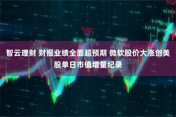 智云理财 财报业绩全面超预期 微软股价大涨创美股单日市值增量纪录