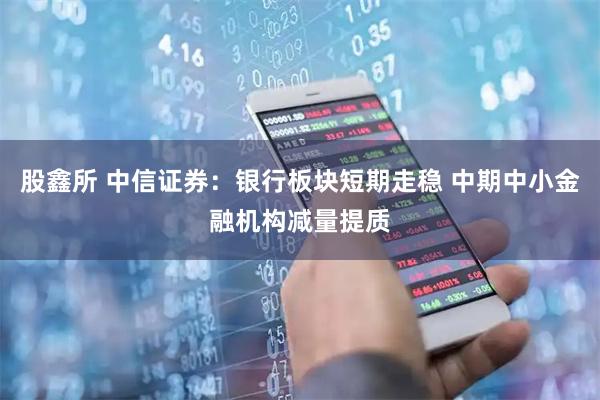 股鑫所 中信证券：银行板块短期走稳 中期中小金融机构减量提质