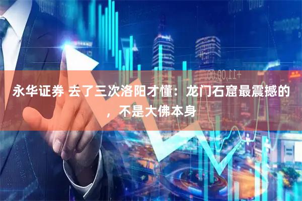 永华证券 去了三次洛阳才懂：龙门石窟最震撼的，不是大佛本身